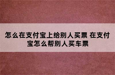 怎么在支付宝上给别人买票 在支付宝怎么帮别人买车票